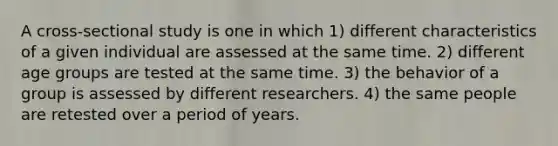 A cross-sectional study is one in which 1) different characteristics of a given individual are assessed at the same time. 2) different age groups are tested at the same time. 3) the behavior of a group is assessed by different researchers. 4) the same people are retested over a period of years.