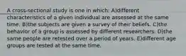 A cross-sectional study is one in which: A)different characteristics of a given individual are assessed at the same time. B)the subjects are given a survey of their beliefs. C)the behavior of a group is assessed by different researchers. D)the same people are retested over a period of years. E)different age groups are tested at the same time.