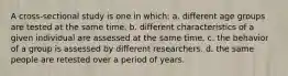 A cross-sectional study is one in which: a. different age groups are tested at the same time. b. different characteristics of a given individual are assessed at the same time. c. the behavior of a group is assessed by different researchers. d. the same people are retested over a period of years.