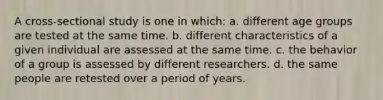 A cross-sectional study is one in which: a. different age groups are tested at the same time. b. different characteristics of a given individual are assessed at the same time. c. the behavior of a group is assessed by different researchers. d. the same people are retested over a period of years.