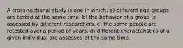 A cross-sectional study is one in which: a) different age groups are tested at the same time. b) the behavior of a group is assessed by different researchers. c) the same people are retested over a period of years. d) different characteristics of a given individual are assessed at the same time.