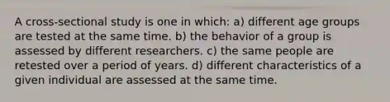 A cross-sectional study is one in which: a) different age groups are tested at the same time. b) the behavior of a group is assessed by different researchers. c) the same people are retested over a period of years. d) different characteristics of a given individual are assessed at the same time.