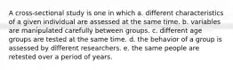 A cross-sectional study is one in which a. different characteristics of a given individual are assessed at the same time. b. variables are manipulated carefully between groups. c. different age groups are tested at the same time. d. the behavior of a group is assessed by different researchers. e. the same people are retested over a period of years.