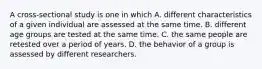 A cross-sectional study is one in which A. different characteristics of a given individual are assessed at the same time. B. different age groups are tested at the same time. C. the same people are retested over a period of years. D. the behavior of a group is assessed by different researchers.