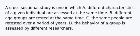 A cross-sectional study is one in which A. different characteristics of a given individual are assessed at the same time. B. different age groups are tested at the same time. C. the same people are retested over a period of years. D. the behavior of a group is assessed by different researchers.