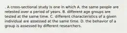 . A cross-sectional study is one in which A. the same people are retested over a period of years. B. different age groups are tested at the same time. C. different characteristics of a given individual are assessed at the same time. D. the behavior of a group is assessed by different researchers.