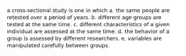 a cross-sectional study is one in which a. the same people are retested over a period of years. b. different age groups are tested at the same time. c. different characteristics of a given individual are assessed at the same time. d. the behavior of a group is assessed by different researchers. e. variables are manipulated carefully between groups.