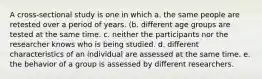 A cross-sectional study is one in which a. the same people are retested over a period of years. (b. different age groups are tested at the same time. c. neither the participants nor the researcher knows who is being studied. d. different characteristics of an individual are assessed at the same time. e. the behavior of a group is assessed by different researchers.