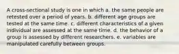 A cross-sectional study is one in which a. the same people are retested over a period of years. b. different age groups are tested at the same time. c. different characteristics of a given individual are assessed at the same time. d. the behavior of a group is assessed by different researchers. e. variables are manipulated carefully between groups.