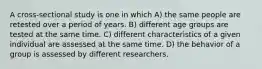 A cross-sectional study is one in which A) the same people are retested over a period of years. B) different age groups are tested at the same time. C) different characteristics of a given individual are assessed at the same time. D) the behavior of a group is assessed by different researchers.