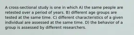 A cross-sectional study is one in which A) the same people are retested over a period of years. B) different age groups are tested at the same time. C) different characteristics of a given individual are assessed at the same time. D) the behavior of a group is assessed by different researchers.