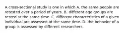 A cross-sectional study is one in which A. the same people are retested over a period of years. B. different age groups are tested at the same time. C. different characteristics of a given individual are assessed at the same time. D. the behavior of a group is assessed by different researchers.