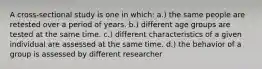 A cross-sectional study is one in which: a.) the same people are retested over a period of years. b.) different age groups are tested at the same time. c.) different characteristics of a given individual are assessed at the same time. d.) the behavior of a group is assessed by different researcher