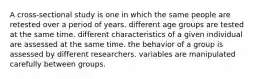 A cross-sectional study is one in which the same people are retested over a period of years. different age groups are tested at the same time. different characteristics of a given individual are assessed at the same time. the behavior of a group is assessed by different researchers. variables are manipulated carefully between groups.