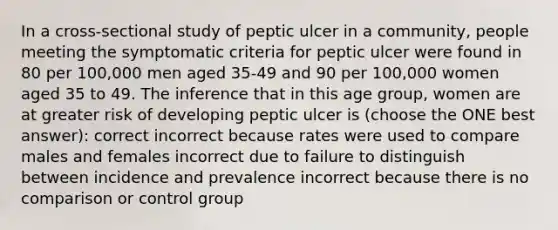 In a cross-sectional study of peptic ulcer in a community, people meeting the symptomatic criteria for peptic ulcer were found in 80 per 100,000 men aged 35-49 and 90 per 100,000 women aged 35 to 49. The inference that in this age group, women are at greater risk of developing peptic ulcer is (choose the ONE best answer): correct incorrect because rates were used to compare males and females incorrect due to failure to distinguish between incidence and prevalence incorrect because there is no comparison or control group