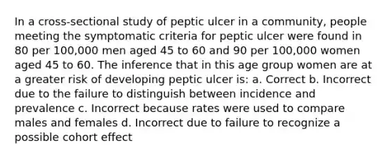 In a cross-sectional study of peptic ulcer in a community, people meeting the symptomatic criteria for peptic ulcer were found in 80 per 100,000 men aged 45 to 60 and 90 per 100,000 women aged 45 to 60. The inference that in this age group women are at a greater risk of developing peptic ulcer is: a. Correct b. Incorrect due to the failure to distinguish between incidence and prevalence c. Incorrect because rates were used to compare males and females d. Incorrect due to failure to recognize a possible cohort effect