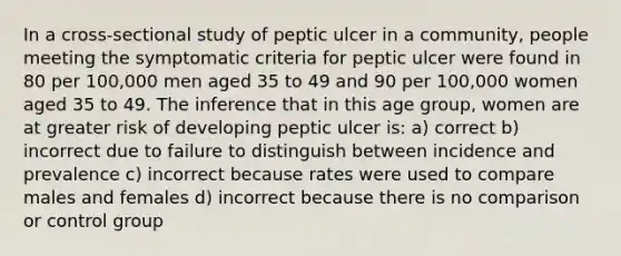 In a cross-sectional study of peptic ulcer in a community, people meeting the symptomatic criteria for peptic ulcer were found in 80 per 100,000 men aged 35 to 49 and 90 per 100,000 women aged 35 to 49. The inference that in this age group, women are at greater risk of developing peptic ulcer is: a) correct b) incorrect due to failure to distinguish between incidence and prevalence c) incorrect because rates were used to compare males and females d) incorrect because there is no comparison or control group