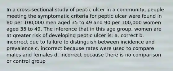 In a cross-sectional study of peptic ulcer in a community, people meeting the symptomatic criteria for peptic ulcer were found in 80 per 100,000 men aged 35 to 49 and 90 per 100,000 women aged 35 to 49. The inference that in this age group, women are at greater risk of developing peptic ulcer is: a. correct b. incorrect due to failure to distinguish between incidence and prevalence c. incorrect because rates were used to compare males and females d. incorrect because there is no comparison or control group