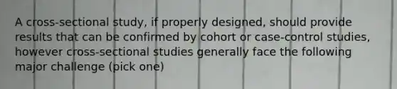 A cross-sectional study, if properly designed, should provide results that can be confirmed by cohort or case-control studies, however cross-sectional studies generally face the following major challenge (pick one)