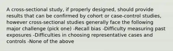 A cross-sectional study, if properly designed, should provide results that can be confirmed by cohort or case-control studies, however cross-sectional studies generally face the following major challenge (pick one) -Recall bias -Difficulty measuring past exposures -Difficulties in choosing representative cases and controls -None of the above