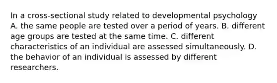 In a cross-sectional study related to developmental psychology A. the same people are tested over a period of years. B. different age groups are tested at the same time. C. different characteristics of an individual are assessed simultaneously. D. the behavior of an individual is assessed by different researchers.