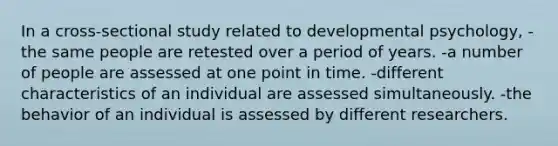 In a cross-sectional study related to developmental psychology, -the same people are retested over a period of years. -a number of people are assessed at one point in time. -different characteristics of an individual are assessed simultaneously. -the behavior of an individual is assessed by different researchers.