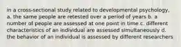 in a cross-sectional study related to developmental psychology, a. the same people are retested over a period of years b. a number of people are assessed at one point in time c. different characteristics of an individual are assessed simultaneously d. the behavior of an individual is assessed by different researchers