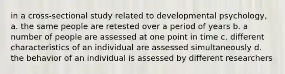 in a cross-sectional study related to developmental psychology, a. the same people are retested over a period of years b. a number of people are assessed at one point in time c. different characteristics of an individual are assessed simultaneously d. the behavior of an individual is assessed by different researchers