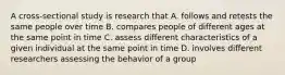 A cross-sectional study is research that A. follows and retests the same people over time B. compares people of different ages at the same point in time C. assess different characteristics of a given individual at the same point in time D. involves different researchers assessing the behavior of a group