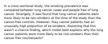 In a cross-sectional study, the smoking prevalence was compared between lung cancer cases and people free of lung cancer. Strangely, it was found that lung cancer patients were more likely to be non-smokers at the time of the study than the cancer-free controls. However, they cancer patients had an unusually high proportion of ex-smokers. Assuming that this wasn't a chance finding, which model best explains why the lung cancer patients were more likely to be non-smokers than their cancer free counterparts?