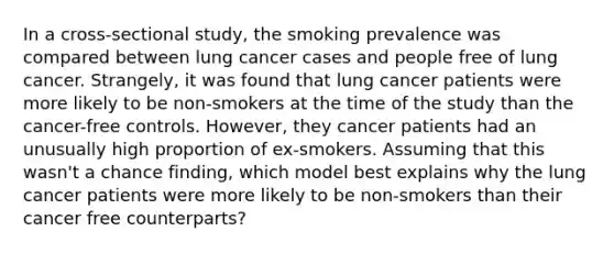 In a cross-sectional study, the smoking prevalence was compared between lung cancer cases and people free of lung cancer. Strangely, it was found that lung cancer patients were more likely to be non-smokers at the time of the study than the cancer-free controls. However, they cancer patients had an unusually high proportion of ex-smokers. Assuming that this wasn't a chance finding, which model best explains why the lung cancer patients were more likely to be non-smokers than their cancer free counterparts?