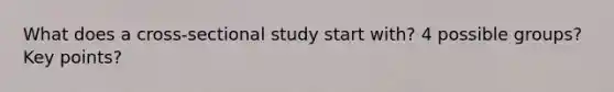 What does a cross-sectional study start with? 4 possible groups? Key points?