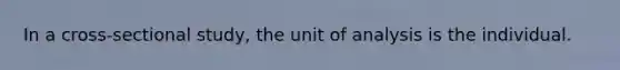 In a cross-sectional study, the unit of analysis is the individual.