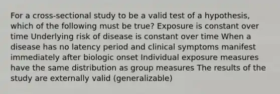 For a cross-sectional study to be a valid test of a hypothesis, which of the following must be true? Exposure is constant over time Underlying risk of disease is constant over time When a disease has no latency period and clinical symptoms manifest immediately after biologic onset Individual exposure measures have the same distribution as group measures The results of the study are externally valid (generalizable)