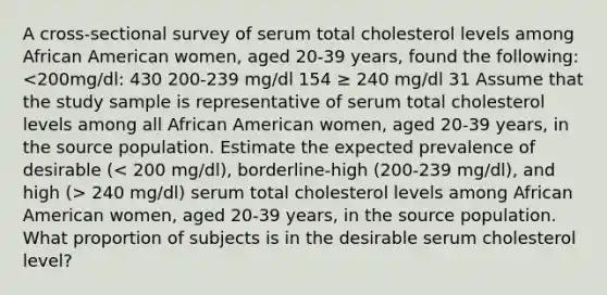 A cross-sectional survey of serum total cholesterol levels among African American women, aged 20-39 years, found the following: 240 mg/dl) serum total cholesterol levels among African American women, aged 20-39 years, in the source population. What proportion of subjects is in the desirable serum cholesterol level?