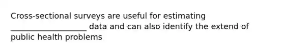 Cross-sectional surveys are useful for estimating ___________________ data and can also identify the extend of public health problems