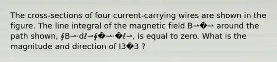 The cross-sections of four current-carrying wires are shown in the figure. The line integral of the magnetic field B⇀�⇀ around the path shown, ∮B⇀⋅dℓ⇀∮�⇀⋅�ℓ⇀, is equal to zero. What is the magnitude and direction of I3�3 ?