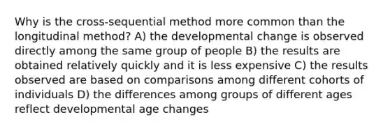 Why is the cross-sequential method more common than the longitudinal method? A) the developmental change is observed directly among the same group of people B) the results are obtained relatively quickly and it is less expensive C) the results observed are based on comparisons among different cohorts of individuals D) the differences among groups of different ages reflect developmental age changes