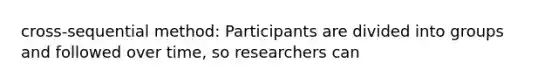 cross-sequential method: Participants are divided into groups and followed over time, so researchers can