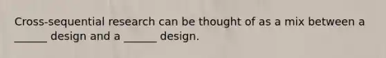 Cross-sequential research can be thought of as a mix between a ______ design and a ______ design.