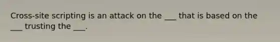 Cross-site scripting is an attack on the ___ that is based on the ___ trusting the ___.