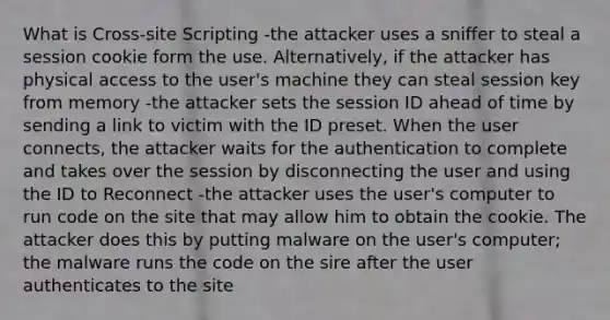 What is Cross-site Scripting -the attacker uses a sniffer to steal a session cookie form the use. Alternatively, if the attacker has physical access to the user's machine they can steal session key from memory -the attacker sets the session ID ahead of time by sending a link to victim with the ID preset. When the user connects, the attacker waits for the authentication to complete and takes over the session by disconnecting the user and using the ID to Reconnect -the attacker uses the user's computer to run code on the site that may allow him to obtain the cookie. The attacker does this by putting malware on the user's computer; the malware runs the code on the sire after the user authenticates to the site