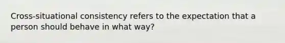 Cross-situational consistency refers to the expectation that a person should behave in what way?