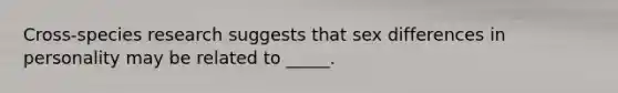 Cross-species research suggests that sex differences in personality may be related to _____.