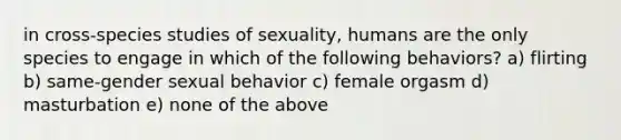 in cross-species studies of sexuality, humans are the only species to engage in which of the following behaviors? a) flirting b) same-gender sexual behavior c) female orgasm d) masturbation e) none of the above