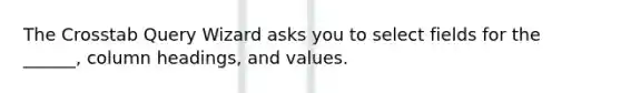 The Crosstab Query Wizard asks you to select fields for the ______, column headings, and values.