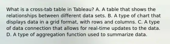 What is a cross-tab table in Tableau? A. A table that shows the relationships between different data sets. B. A type of chart that displays data in a grid format, with rows and columns. C. A type of data connection that allows for real-time updates to the data. D. A type of aggregation function used to summarize data.