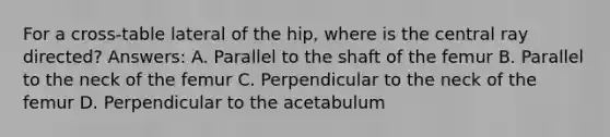 For a cross-table lateral of the hip, where is the central ray directed? Answers: A. Parallel to the shaft of the femur B. Parallel to the neck of the femur C. Perpendicular to the neck of the femur D. Perpendicular to the acetabulum