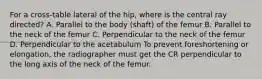 For a cross-table lateral of the hip, where is the central ray directed? A. Parallel to the body (shaft) of the femur B. Parallel to the neck of the femur C. Perpendicular to the neck of the femur D. Perpendicular to the acetabulum To prevent foreshortening or elongation, the radiographer must get the CR perpendicular to the long axis of the neck of the femur.