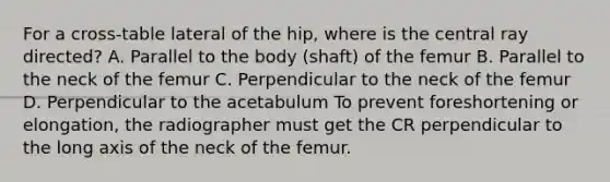 For a cross-table lateral of the hip, where is the central ray directed? A. Parallel to the body (shaft) of the femur B. Parallel to the neck of the femur C. Perpendicular to the neck of the femur D. Perpendicular to the acetabulum To prevent foreshortening or elongation, the radiographer must get the CR perpendicular to the long axis of the neck of the femur.